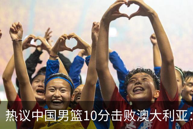 热议中国男篮10分击败澳大利亚：王俊杰崔永熙领衔锋线爆发引盛赞